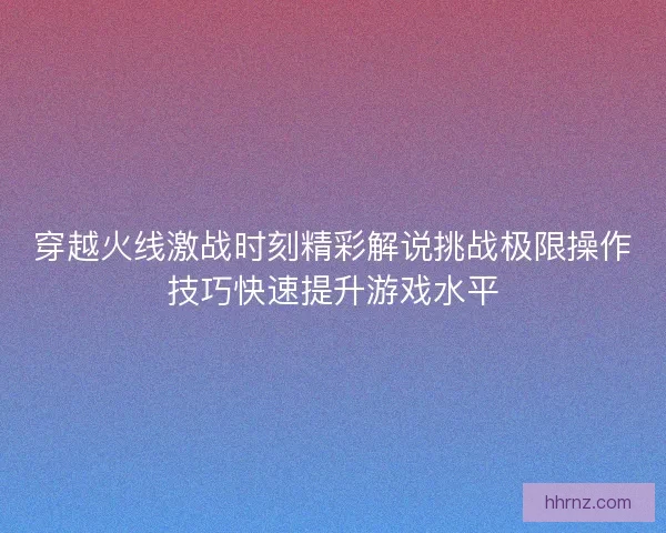 穿越火线激战时刻精彩解说挑战极限操作技巧快速提升游戏水平