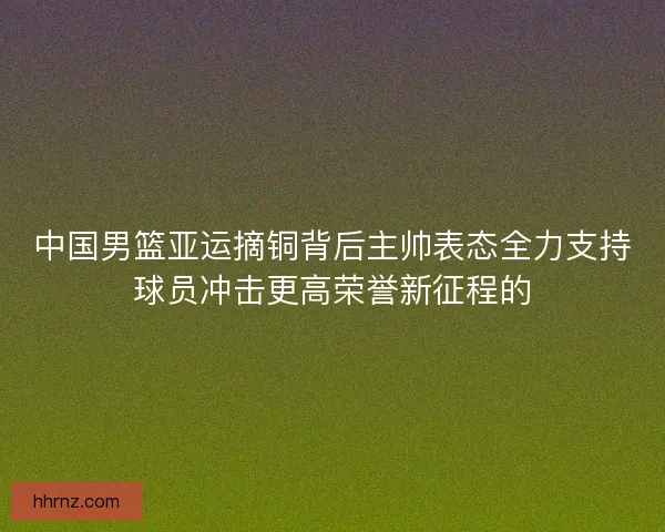 中国男篮亚运摘铜背后主帅表态全力支持球员冲击更高荣誉新征程的