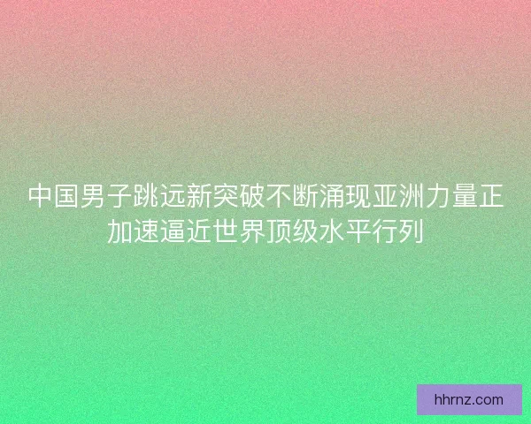 中国男子跳远新突破不断涌现亚洲力量正加速逼近世界顶级水平行列