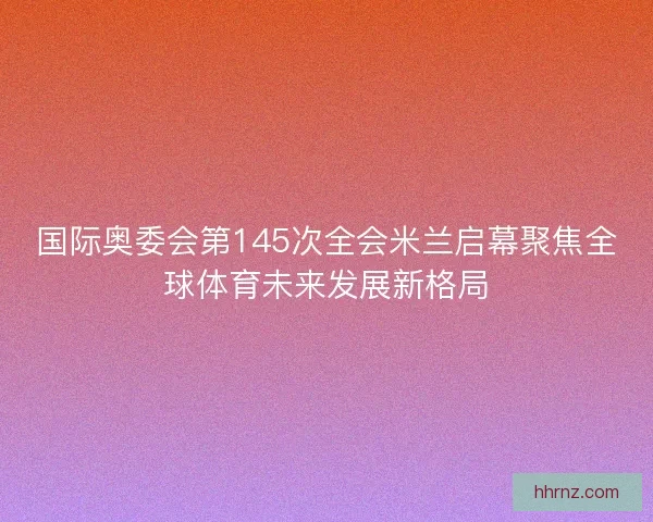 国际奥委会第145次全会米兰启幕聚焦全球体育未来发展新格局