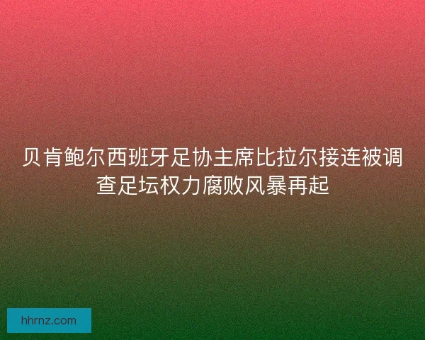 贝肯鲍尔西班牙足协主席比拉尔接连被调查足坛权力腐败风暴再起